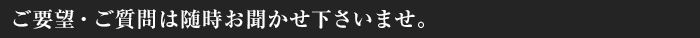 ご要望・ご質問は随時お聞かせ下さいませ